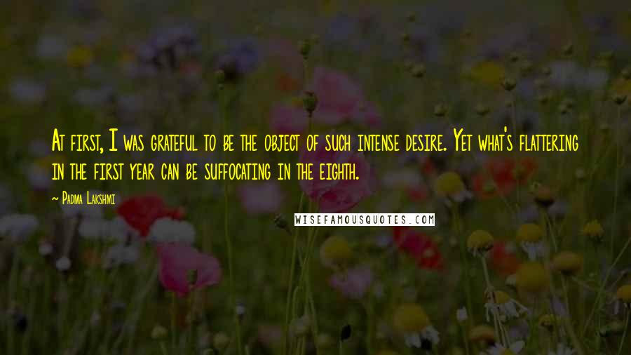 Padma Lakshmi Quotes: At first, I was grateful to be the object of such intense desire. Yet what's flattering in the first year can be suffocating in the eighth.