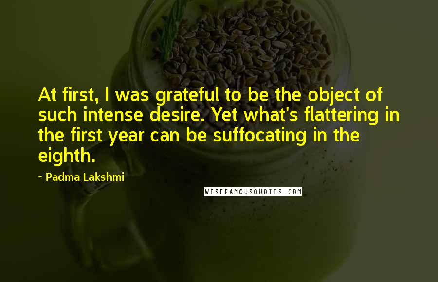 Padma Lakshmi Quotes: At first, I was grateful to be the object of such intense desire. Yet what's flattering in the first year can be suffocating in the eighth.