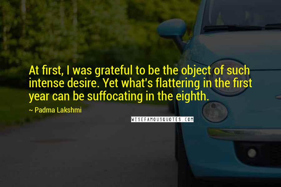 Padma Lakshmi Quotes: At first, I was grateful to be the object of such intense desire. Yet what's flattering in the first year can be suffocating in the eighth.