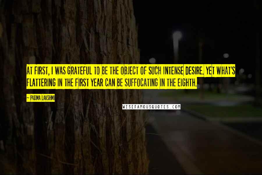 Padma Lakshmi Quotes: At first, I was grateful to be the object of such intense desire. Yet what's flattering in the first year can be suffocating in the eighth.