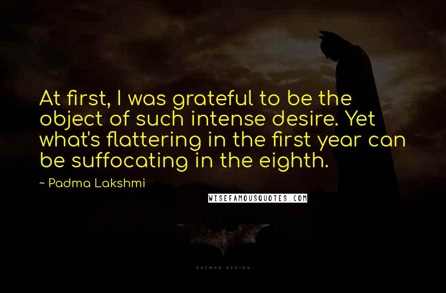 Padma Lakshmi Quotes: At first, I was grateful to be the object of such intense desire. Yet what's flattering in the first year can be suffocating in the eighth.