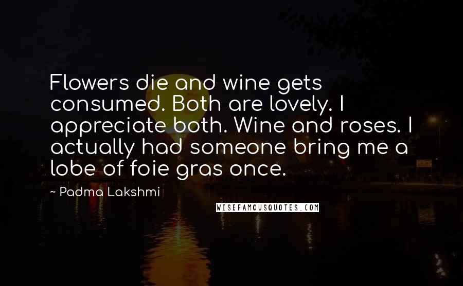 Padma Lakshmi Quotes: Flowers die and wine gets consumed. Both are lovely. I appreciate both. Wine and roses. I actually had someone bring me a lobe of foie gras once.