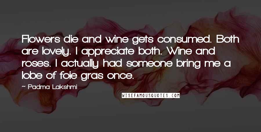 Padma Lakshmi Quotes: Flowers die and wine gets consumed. Both are lovely. I appreciate both. Wine and roses. I actually had someone bring me a lobe of foie gras once.