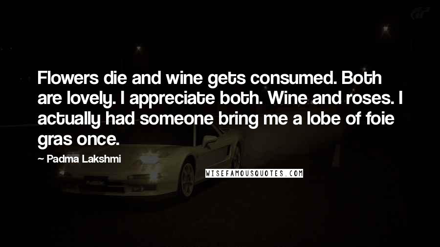 Padma Lakshmi Quotes: Flowers die and wine gets consumed. Both are lovely. I appreciate both. Wine and roses. I actually had someone bring me a lobe of foie gras once.