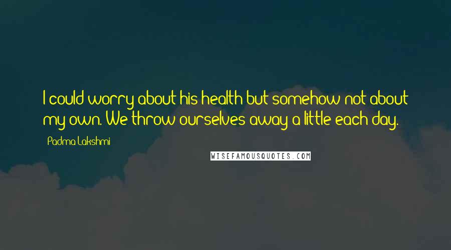 Padma Lakshmi Quotes: I could worry about his health but somehow not about my own. We throw ourselves away a little each day.