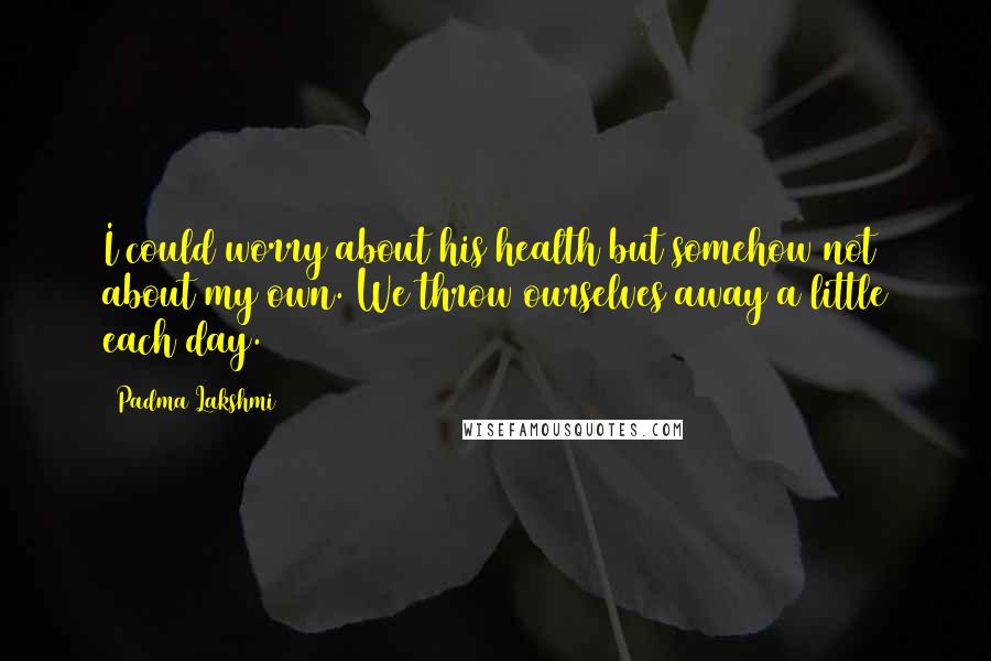 Padma Lakshmi Quotes: I could worry about his health but somehow not about my own. We throw ourselves away a little each day.