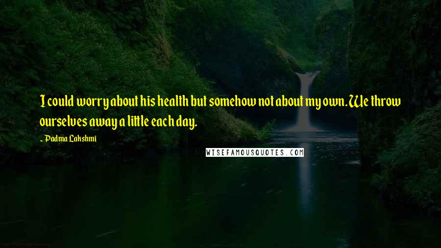 Padma Lakshmi Quotes: I could worry about his health but somehow not about my own. We throw ourselves away a little each day.