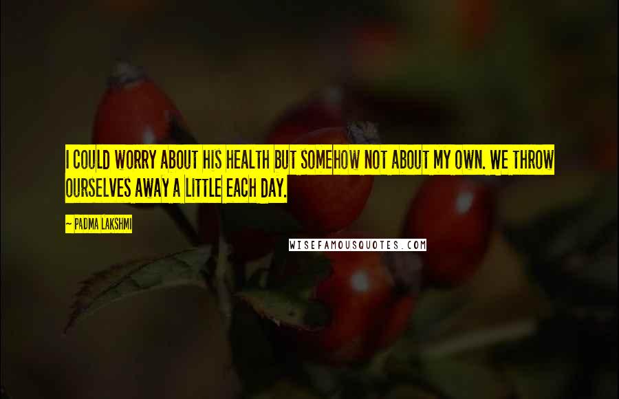 Padma Lakshmi Quotes: I could worry about his health but somehow not about my own. We throw ourselves away a little each day.