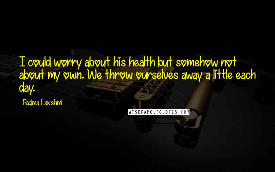 Padma Lakshmi Quotes: I could worry about his health but somehow not about my own. We throw ourselves away a little each day.