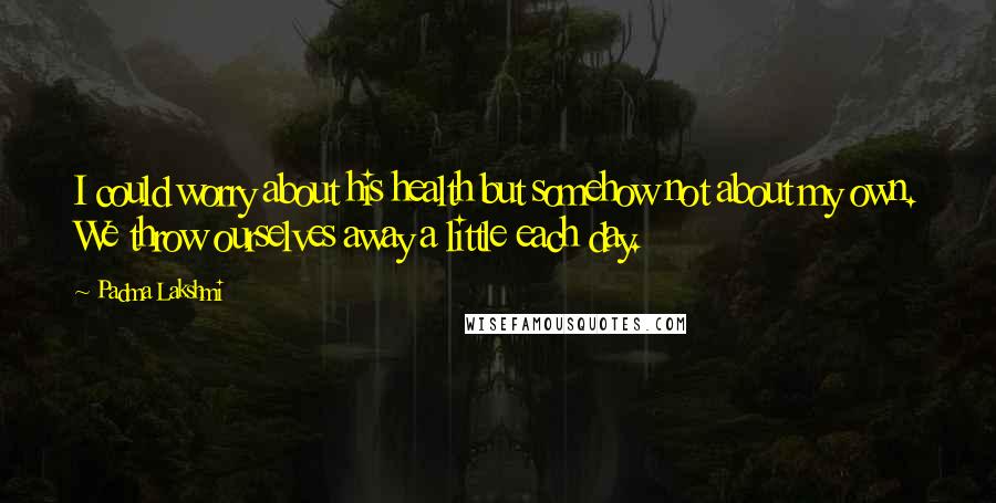 Padma Lakshmi Quotes: I could worry about his health but somehow not about my own. We throw ourselves away a little each day.