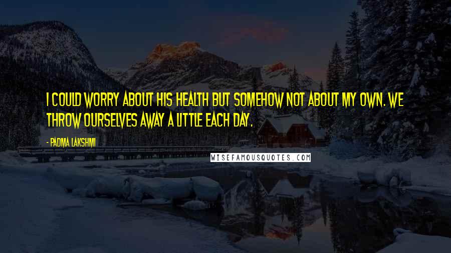 Padma Lakshmi Quotes: I could worry about his health but somehow not about my own. We throw ourselves away a little each day.