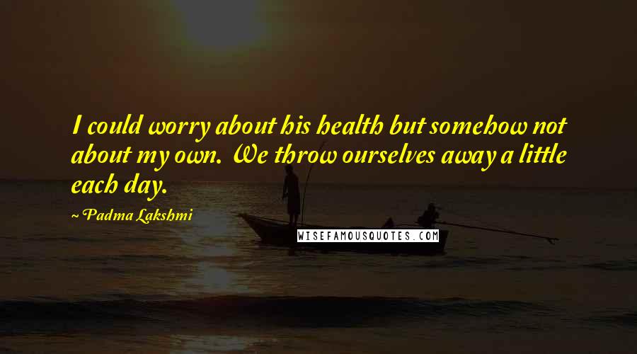 Padma Lakshmi Quotes: I could worry about his health but somehow not about my own. We throw ourselves away a little each day.