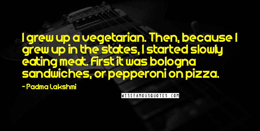 Padma Lakshmi Quotes: I grew up a vegetarian. Then, because I grew up in the states, I started slowly eating meat. First it was bologna sandwiches, or pepperoni on pizza.