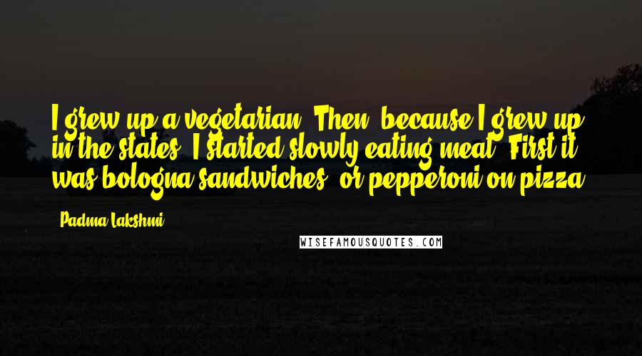 Padma Lakshmi Quotes: I grew up a vegetarian. Then, because I grew up in the states, I started slowly eating meat. First it was bologna sandwiches, or pepperoni on pizza.