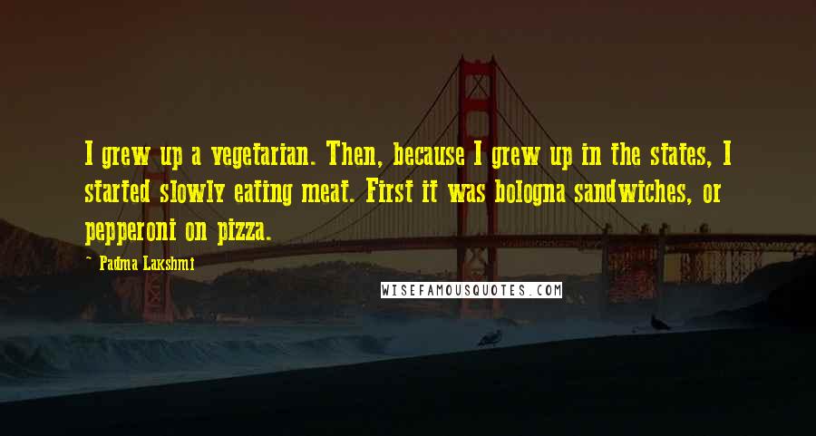 Padma Lakshmi Quotes: I grew up a vegetarian. Then, because I grew up in the states, I started slowly eating meat. First it was bologna sandwiches, or pepperoni on pizza.