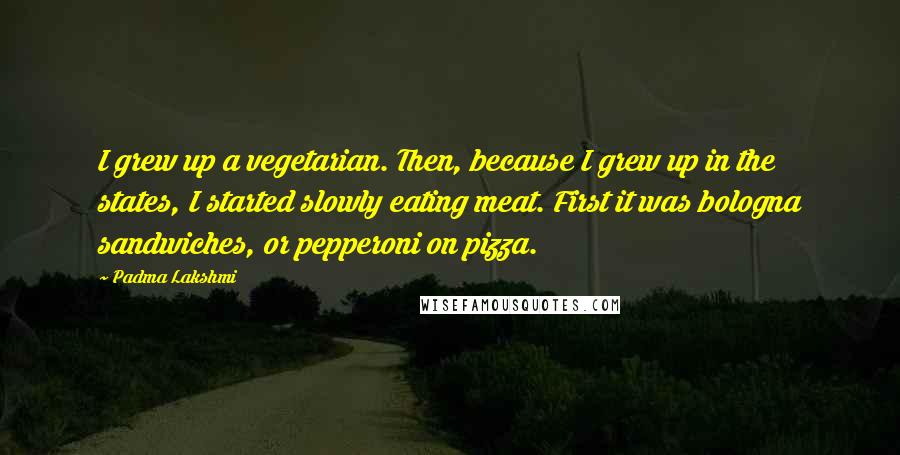 Padma Lakshmi Quotes: I grew up a vegetarian. Then, because I grew up in the states, I started slowly eating meat. First it was bologna sandwiches, or pepperoni on pizza.