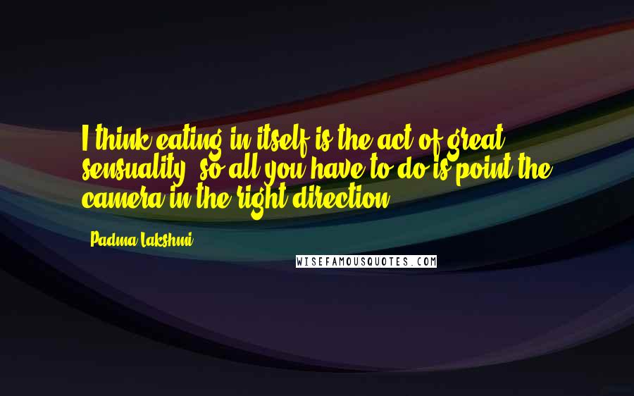 Padma Lakshmi Quotes: I think eating in itself is the act of great sensuality, so all you have to do is point the camera in the right direction.