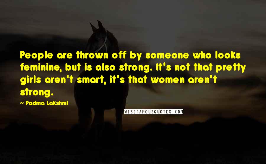 Padma Lakshmi Quotes: People are thrown off by someone who looks feminine, but is also strong. It's not that pretty girls aren't smart, it's that women aren't strong.