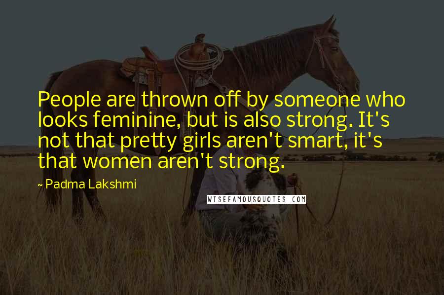 Padma Lakshmi Quotes: People are thrown off by someone who looks feminine, but is also strong. It's not that pretty girls aren't smart, it's that women aren't strong.
