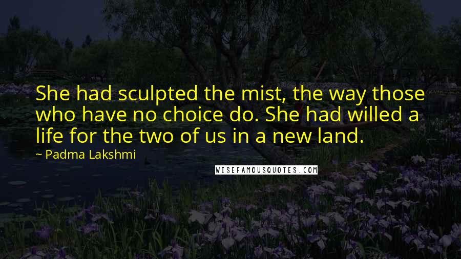 Padma Lakshmi Quotes: She had sculpted the mist, the way those who have no choice do. She had willed a life for the two of us in a new land.