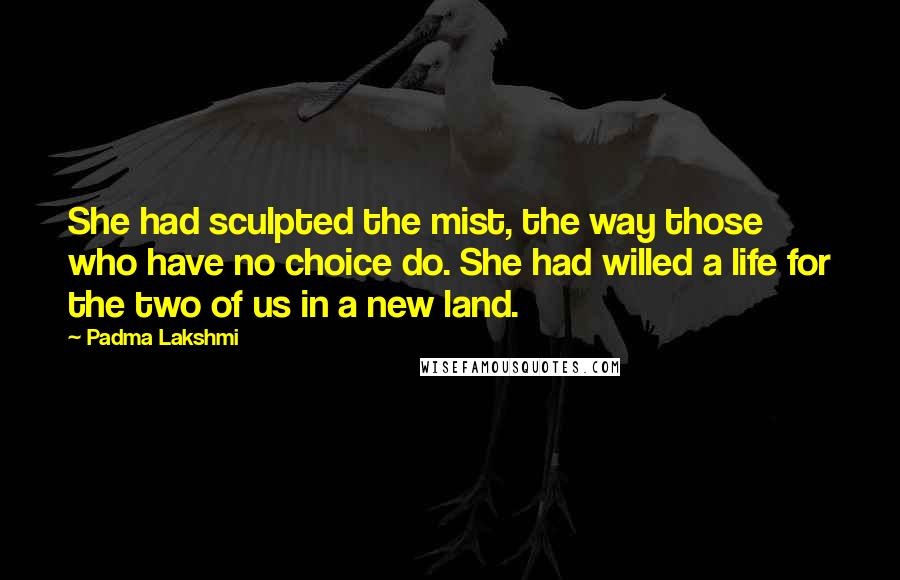 Padma Lakshmi Quotes: She had sculpted the mist, the way those who have no choice do. She had willed a life for the two of us in a new land.