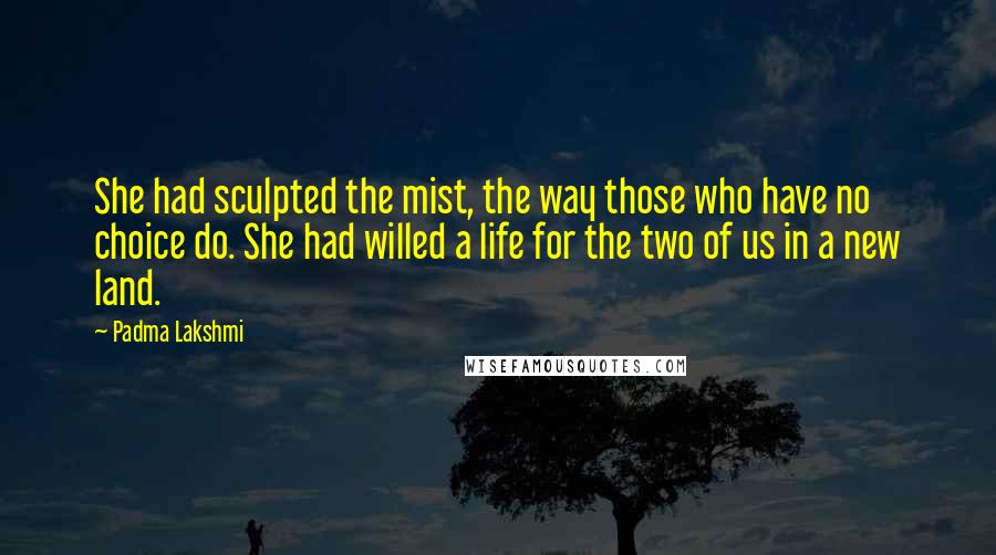 Padma Lakshmi Quotes: She had sculpted the mist, the way those who have no choice do. She had willed a life for the two of us in a new land.