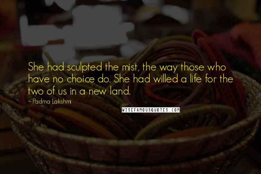 Padma Lakshmi Quotes: She had sculpted the mist, the way those who have no choice do. She had willed a life for the two of us in a new land.