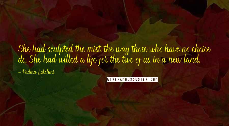 Padma Lakshmi Quotes: She had sculpted the mist, the way those who have no choice do. She had willed a life for the two of us in a new land.