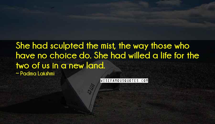 Padma Lakshmi Quotes: She had sculpted the mist, the way those who have no choice do. She had willed a life for the two of us in a new land.