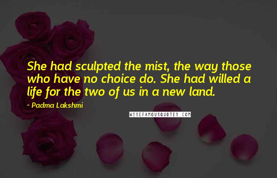 Padma Lakshmi Quotes: She had sculpted the mist, the way those who have no choice do. She had willed a life for the two of us in a new land.