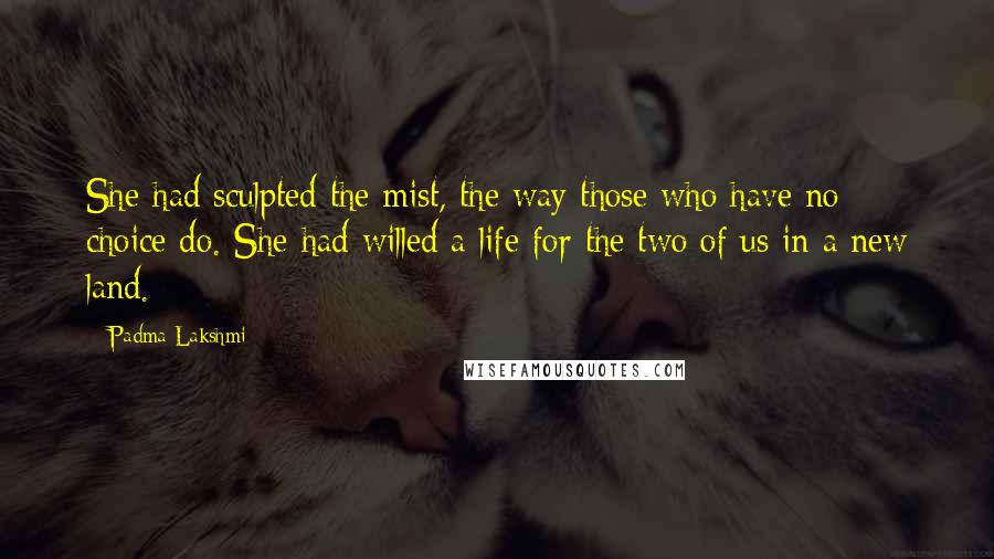 Padma Lakshmi Quotes: She had sculpted the mist, the way those who have no choice do. She had willed a life for the two of us in a new land.