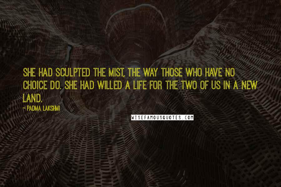 Padma Lakshmi Quotes: She had sculpted the mist, the way those who have no choice do. She had willed a life for the two of us in a new land.