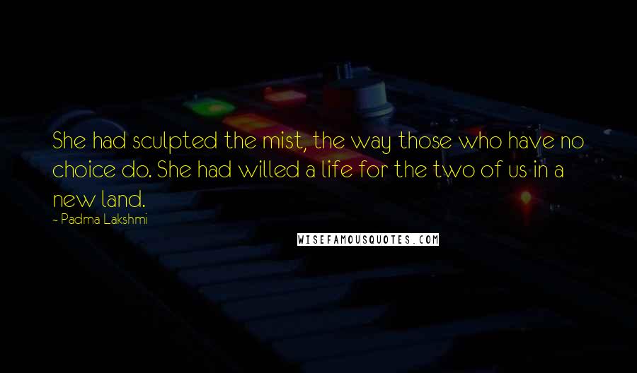 Padma Lakshmi Quotes: She had sculpted the mist, the way those who have no choice do. She had willed a life for the two of us in a new land.