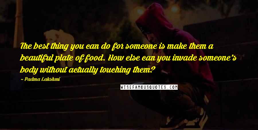 Padma Lakshmi Quotes: The best thing you can do for someone is make them a beautiful plate of food. How else can you invade someone's body without actually touching them?