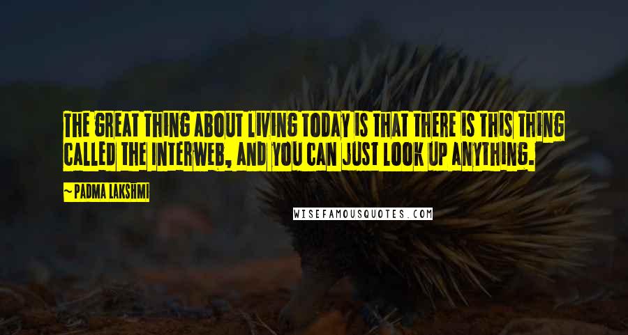 Padma Lakshmi Quotes: The great thing about living today is that there is this thing called the Interweb, and you can just look up anything.