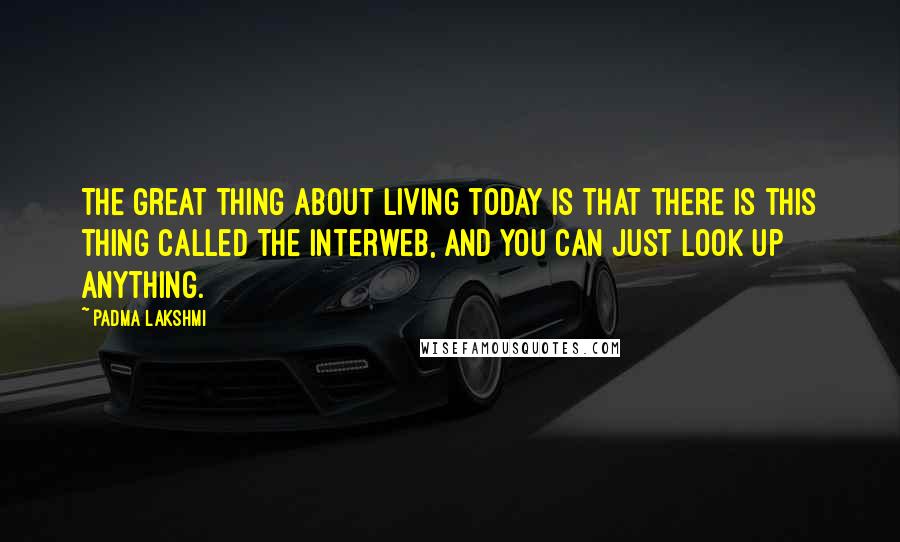 Padma Lakshmi Quotes: The great thing about living today is that there is this thing called the Interweb, and you can just look up anything.