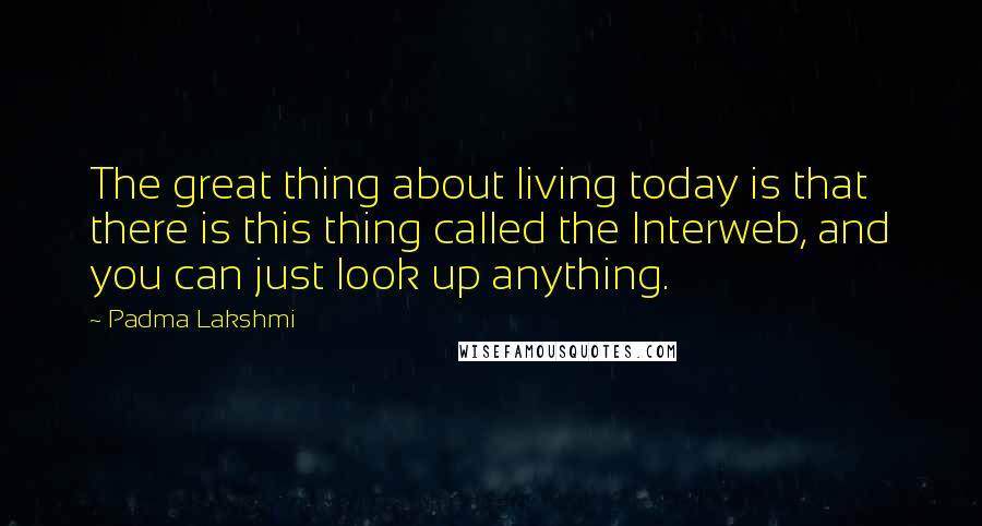 Padma Lakshmi Quotes: The great thing about living today is that there is this thing called the Interweb, and you can just look up anything.