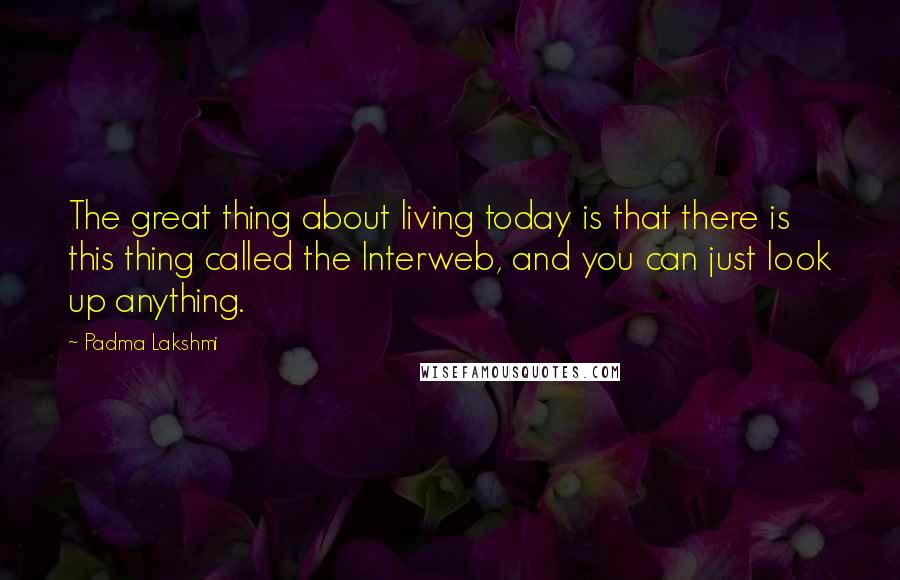 Padma Lakshmi Quotes: The great thing about living today is that there is this thing called the Interweb, and you can just look up anything.