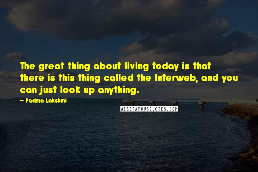 Padma Lakshmi Quotes: The great thing about living today is that there is this thing called the Interweb, and you can just look up anything.