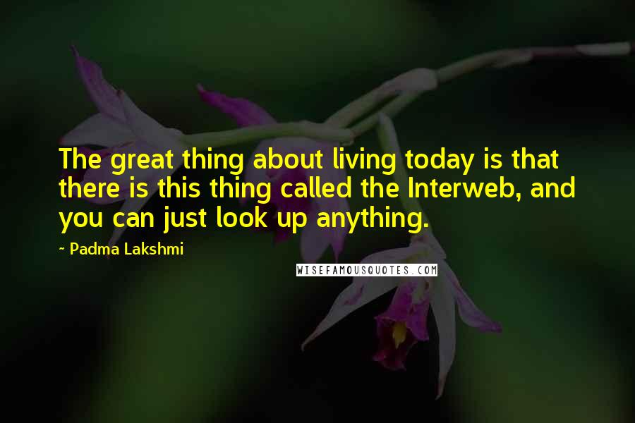 Padma Lakshmi Quotes: The great thing about living today is that there is this thing called the Interweb, and you can just look up anything.