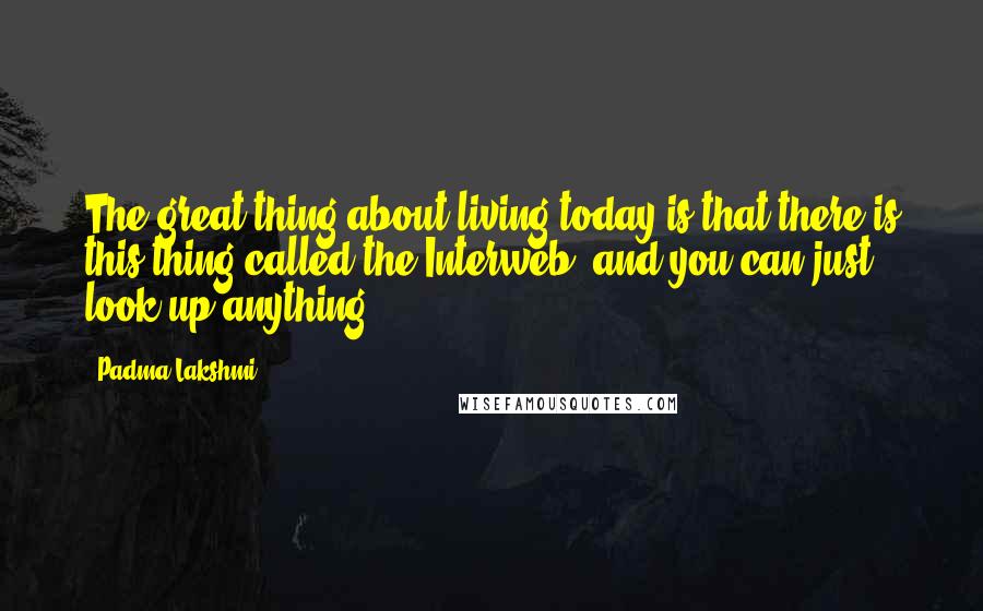 Padma Lakshmi Quotes: The great thing about living today is that there is this thing called the Interweb, and you can just look up anything.