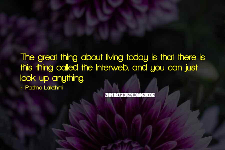 Padma Lakshmi Quotes: The great thing about living today is that there is this thing called the Interweb, and you can just look up anything.