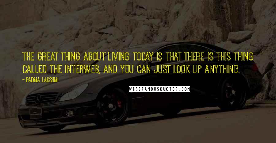 Padma Lakshmi Quotes: The great thing about living today is that there is this thing called the Interweb, and you can just look up anything.