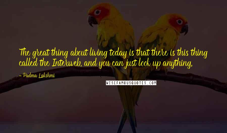 Padma Lakshmi Quotes: The great thing about living today is that there is this thing called the Interweb, and you can just look up anything.