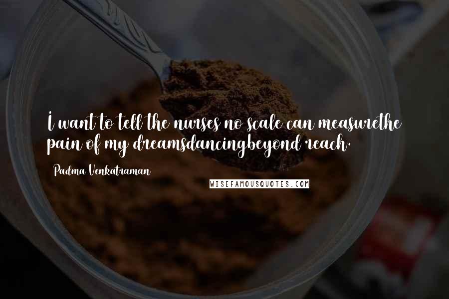 Padma Venkatraman Quotes: I want to tell the nurses no scale can measurethe pain of my dreamsdancingbeyond reach.