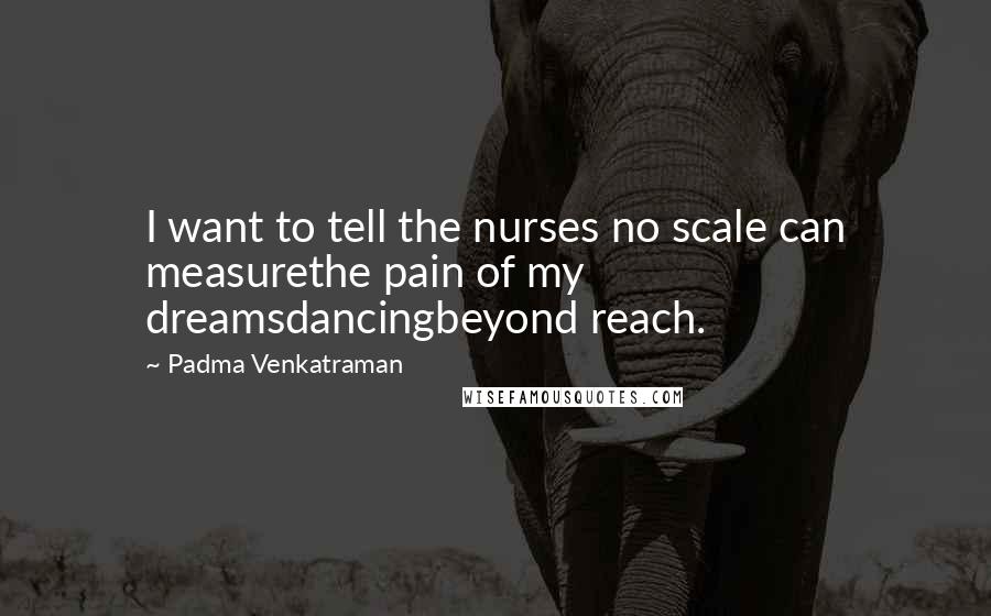 Padma Venkatraman Quotes: I want to tell the nurses no scale can measurethe pain of my dreamsdancingbeyond reach.