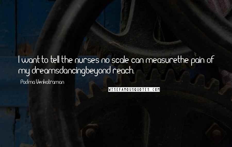 Padma Venkatraman Quotes: I want to tell the nurses no scale can measurethe pain of my dreamsdancingbeyond reach.