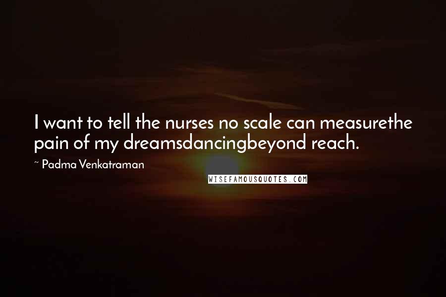 Padma Venkatraman Quotes: I want to tell the nurses no scale can measurethe pain of my dreamsdancingbeyond reach.