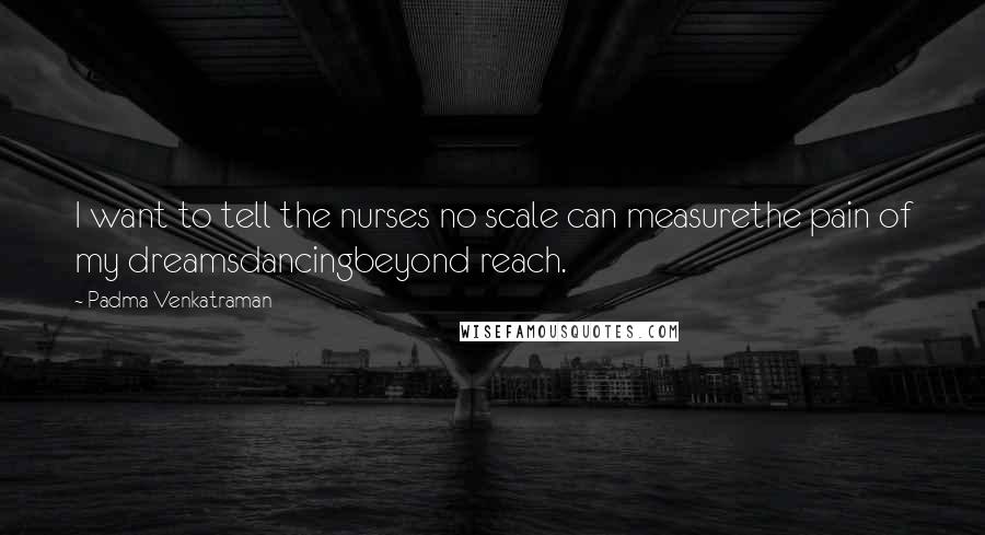 Padma Venkatraman Quotes: I want to tell the nurses no scale can measurethe pain of my dreamsdancingbeyond reach.