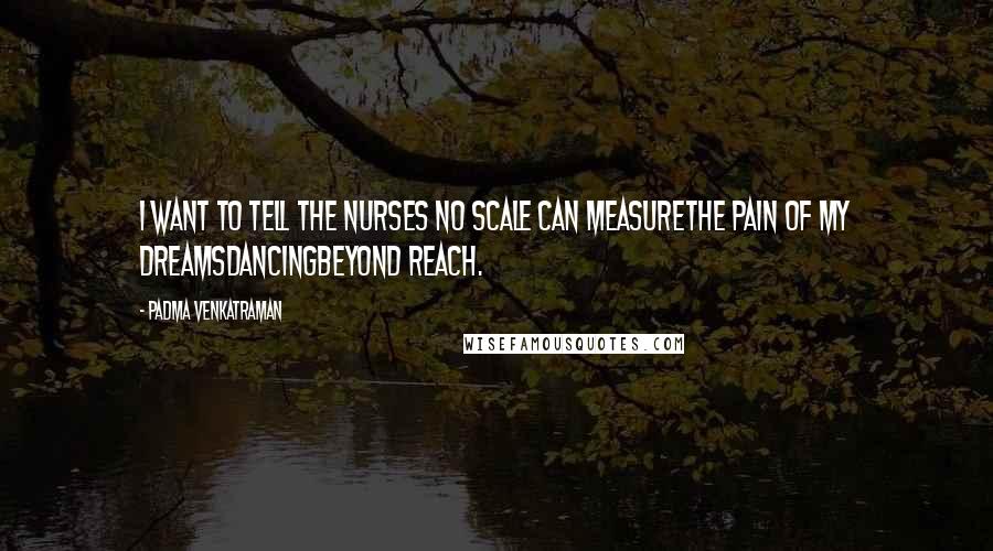 Padma Venkatraman Quotes: I want to tell the nurses no scale can measurethe pain of my dreamsdancingbeyond reach.
